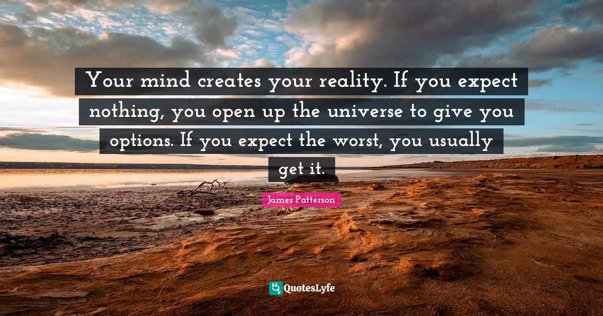 Your mind creates your reality. If you expect nothing, you open up the universe to give you options. If you expect the worst, you usually get it.