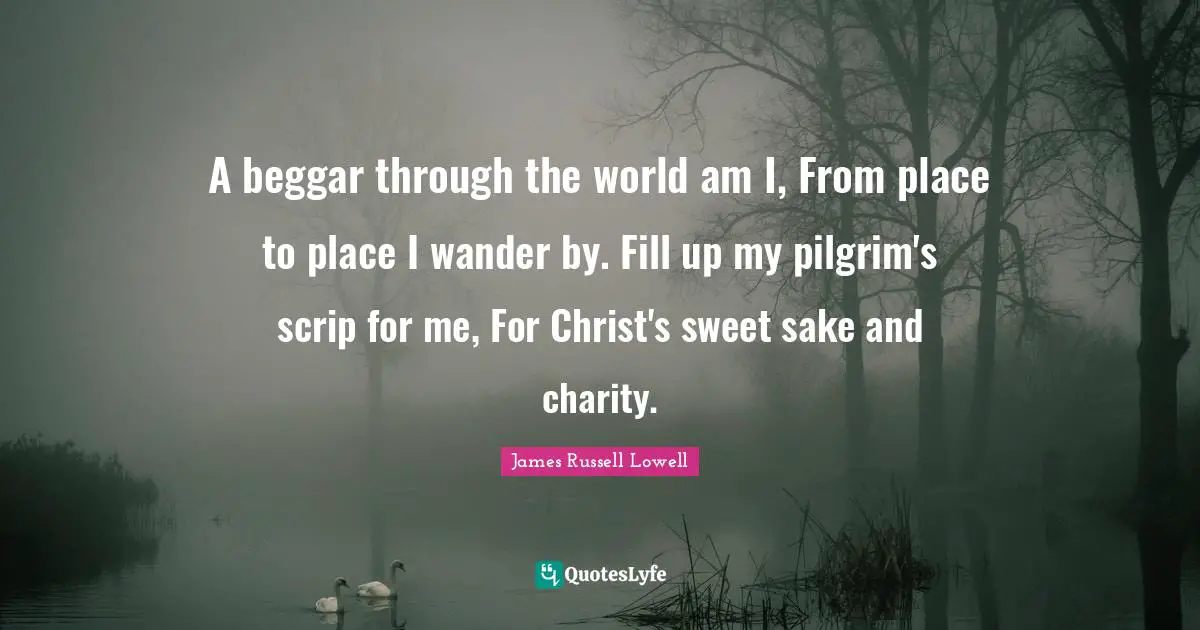 A beggar through the world am I, From place to place I wander by. Fill up my pilgrim's scrip for me, For Christ's sweet sake and charity.