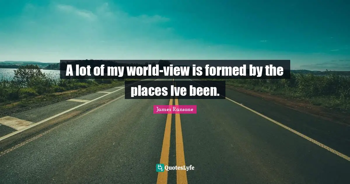A lot of my world-view is formed by the places Ive been.
