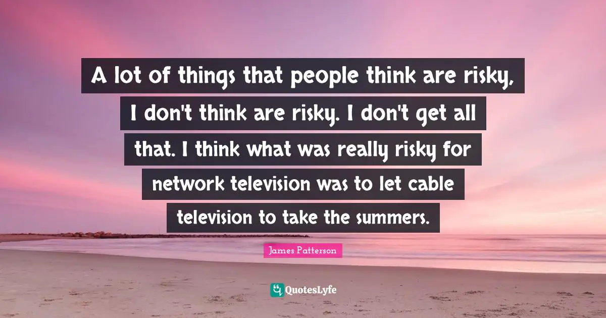 A lot of things that people think are risky, I don't think are risky. I don't get all that. I think what was really risky for network television was to let cable television to take the summers.