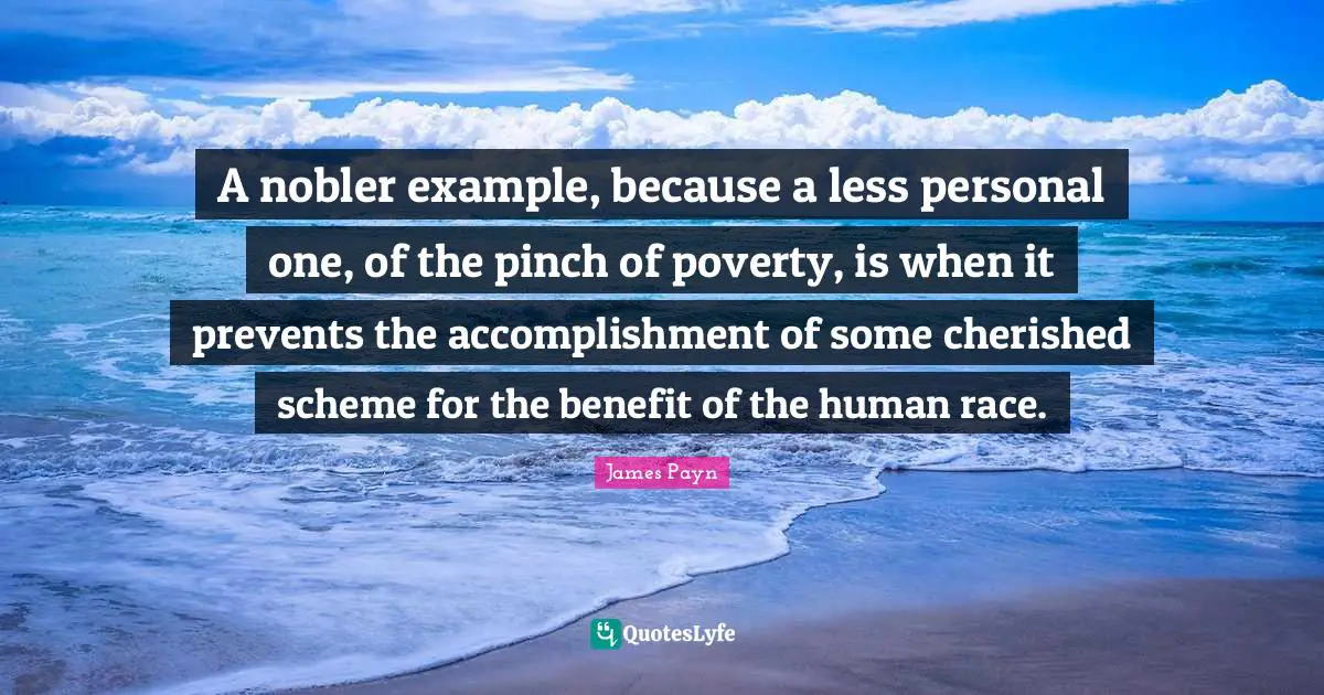 A nobler example, because a less personal one, of the pinch of poverty, is when it prevents the accomplishment of some cherished scheme for the benefit of the human race.