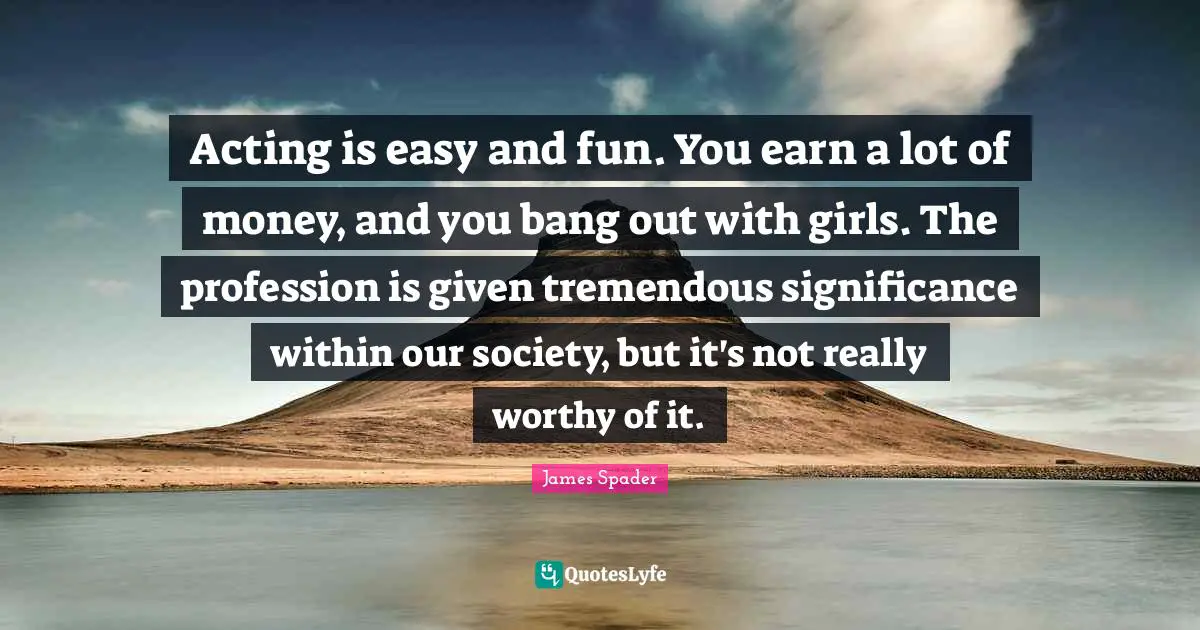Acting is easy and fun. You earn a lot of money, and you bang out with girls. The profession is given tremendous significance within our society, but it's not really worthy of it.
