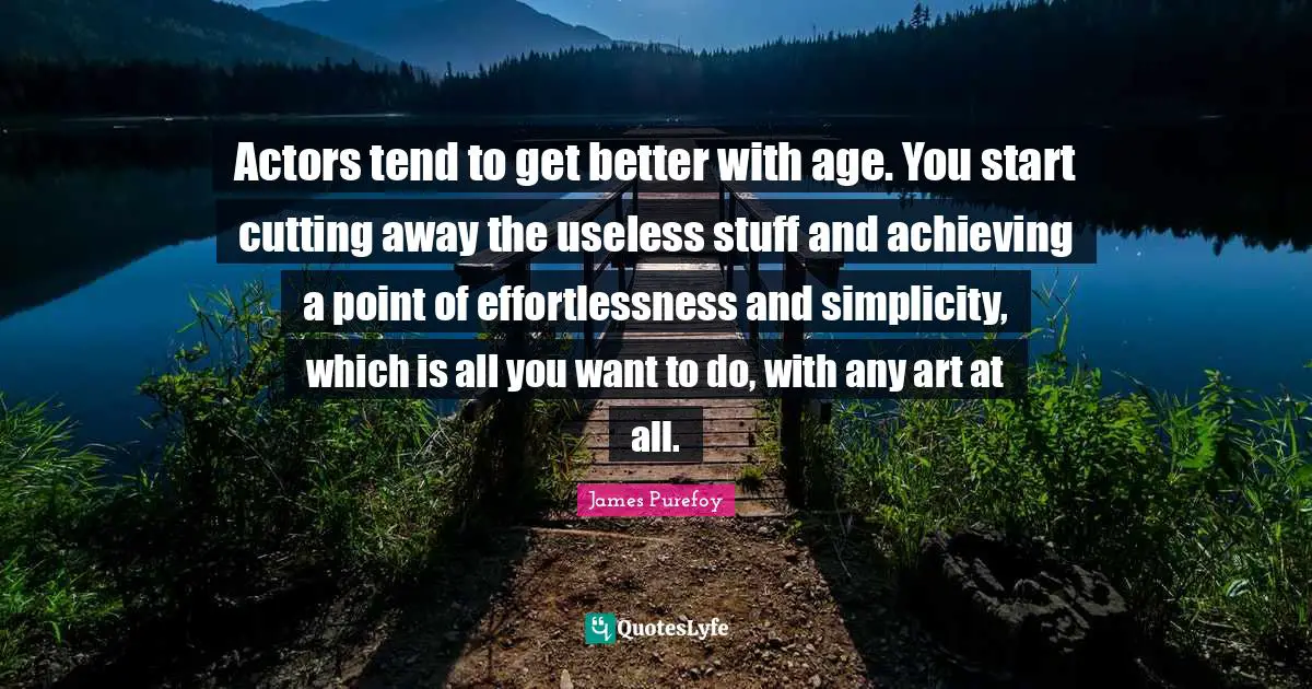 Actors tend to get better with age. You start cutting away the useless stuff and achieving a point of effortlessness and simplicity, which is all you want to do, with any art at all.