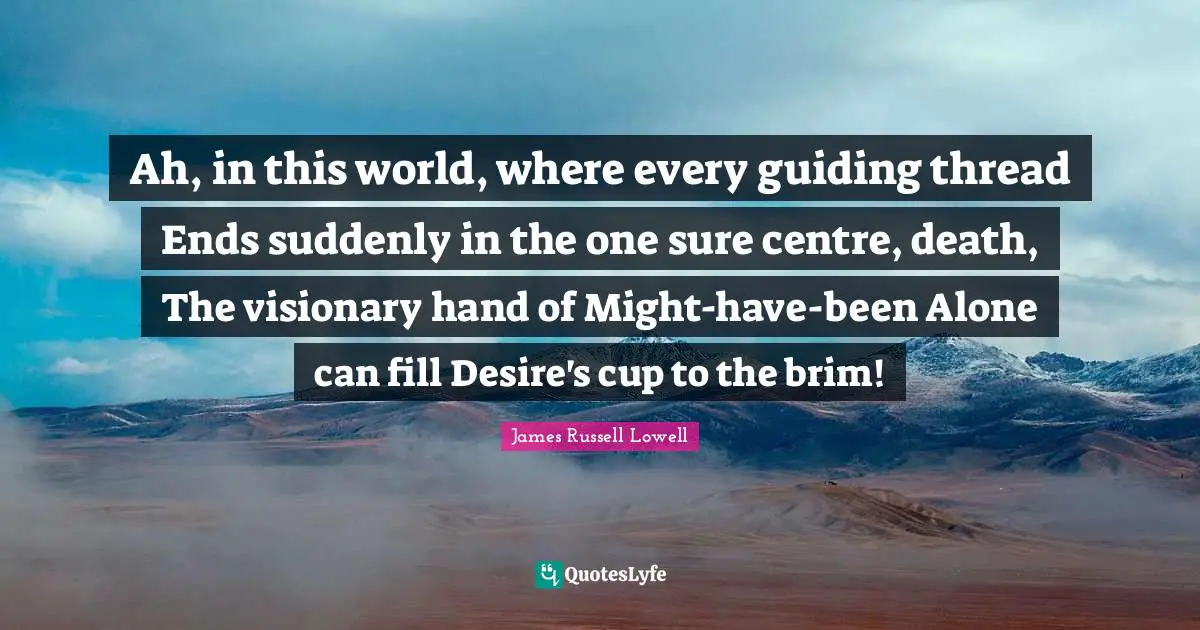 Ah, in this world, where every guiding thread Ends suddenly in the one sure centre, death, The visionary hand of Might-have-been Alone can fill Desire's cup to the brim!