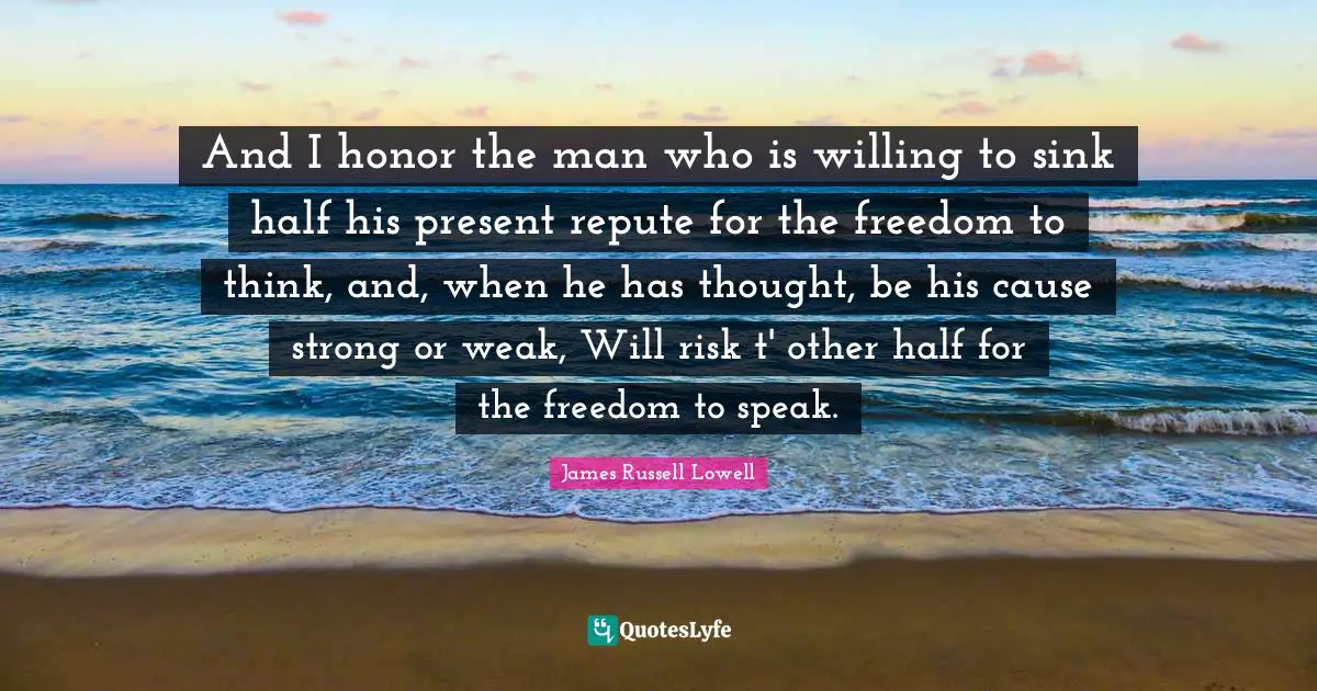 And I honor the man who is willing to sink half his present repute for the freedom to think, and, when he has thought, be his cause strong or weak, Will risk t' other half for the freedom to speak.