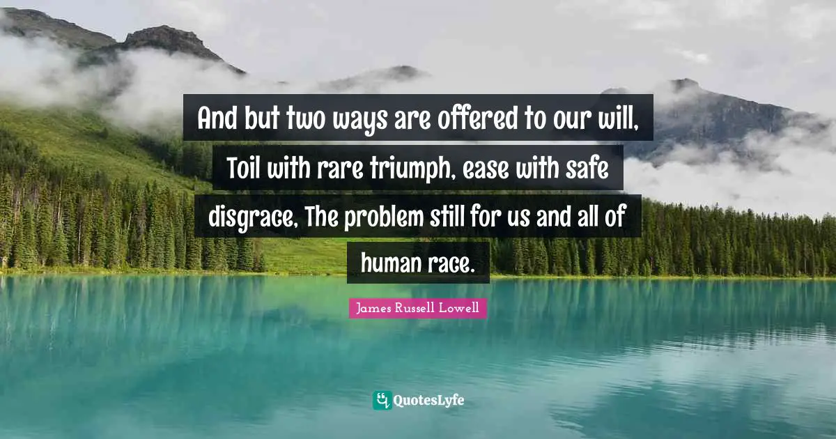 And but two ways are offered to our will, Toil with rare triumph, ease with safe disgrace, The problem still for us and all of human race.