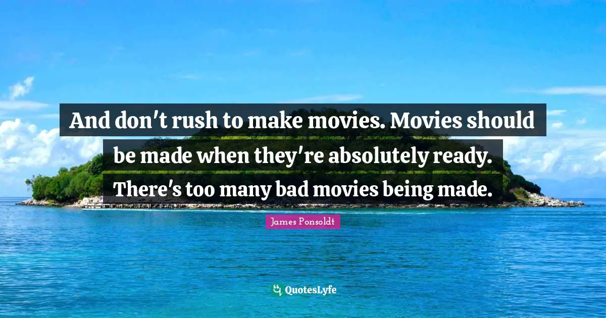 And don't rush to make movies. Movies should be made when they're absolutely ready. There's too many bad movies being made.