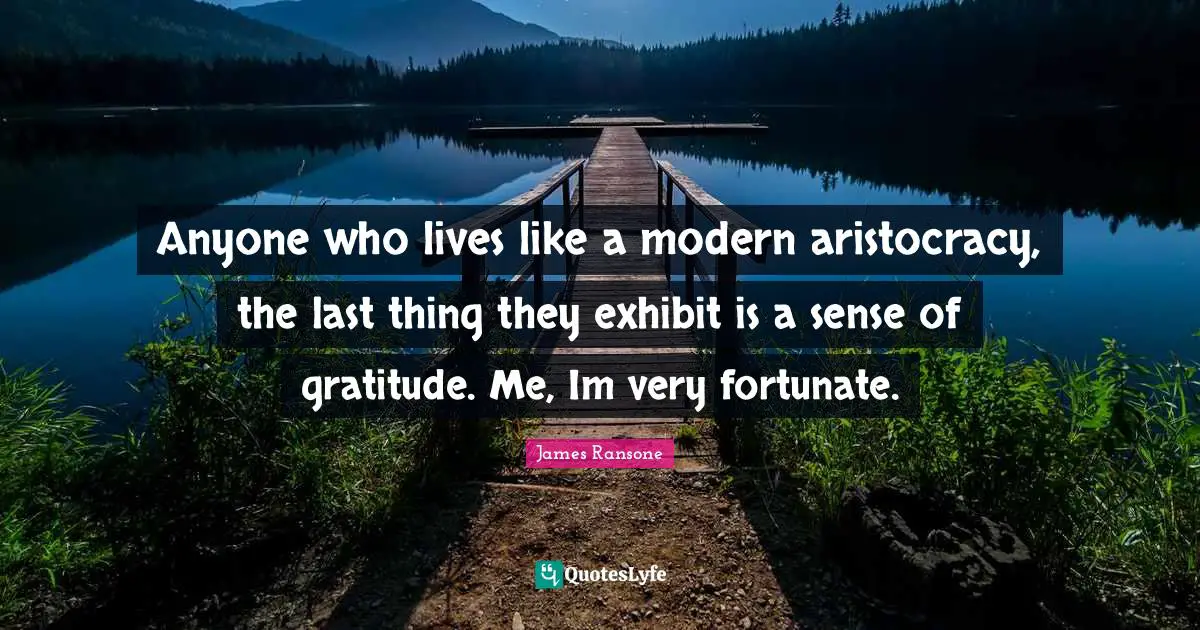 Anyone who lives like a modern aristocracy, the last thing they exhibit is a sense of gratitude. Me, Im very fortunate.