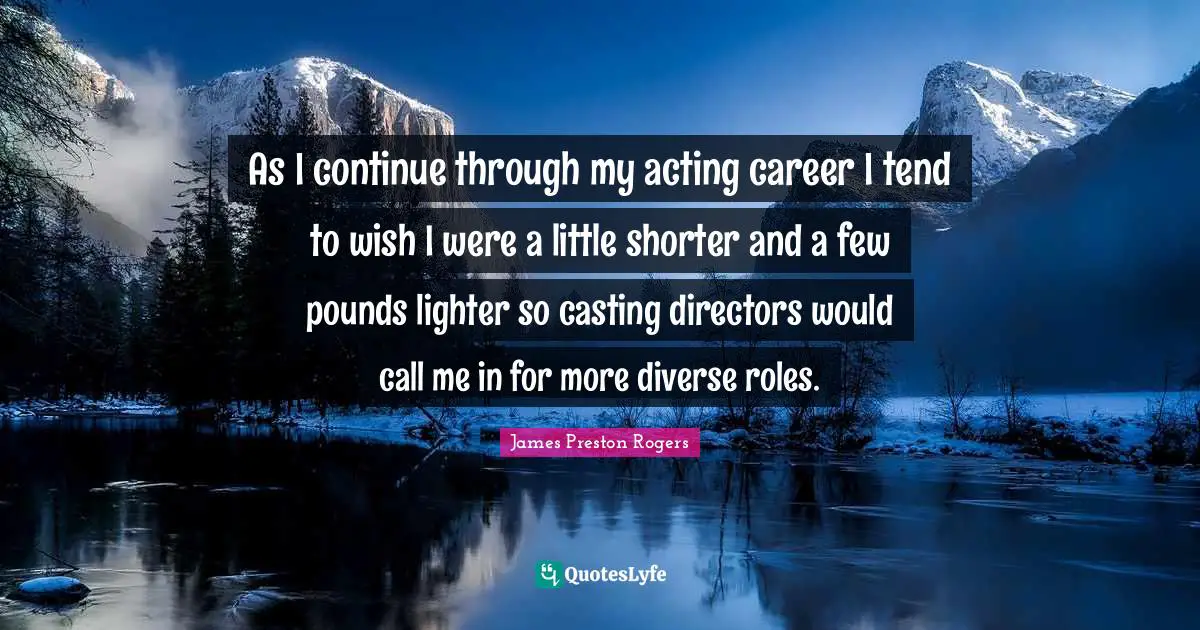 As I continue through my acting career I tend to wish I were a little shorter and a few pounds lighter so casting directors would call me in for more diverse roles.