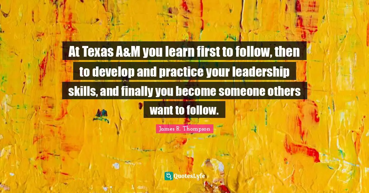 At Texas A&M you learn first to follow, then to develop and practice your leadership skills, and finally you become someone others want to follow.