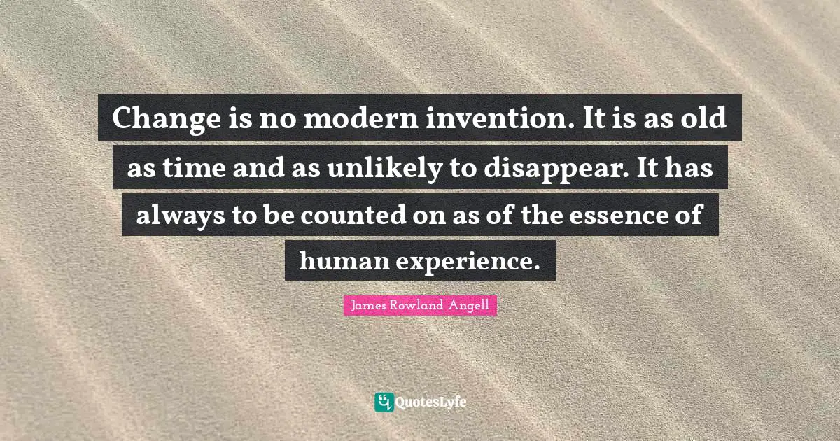 Change is no modern invention. It is as old as time and as unlikely to disappear. It has always to be counted on as of the essence of human experience.
