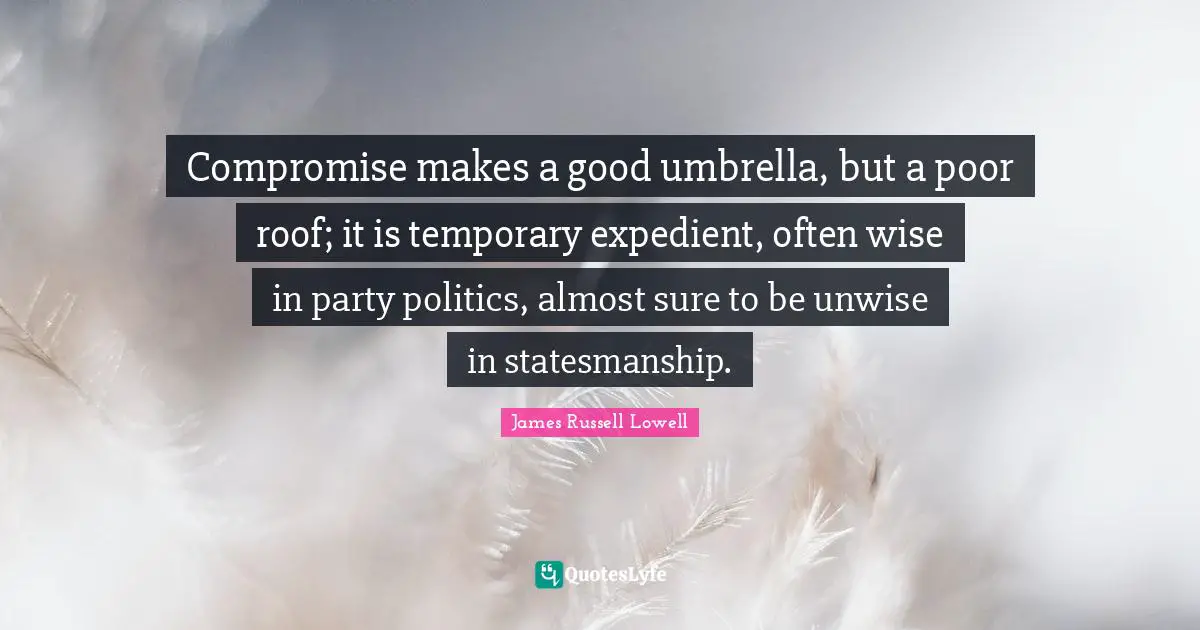 Compromise makes a good umbrella, but a poor roof; it is temporary expedient, often wise in party politics, almost sure to be unwise in statesmanship.