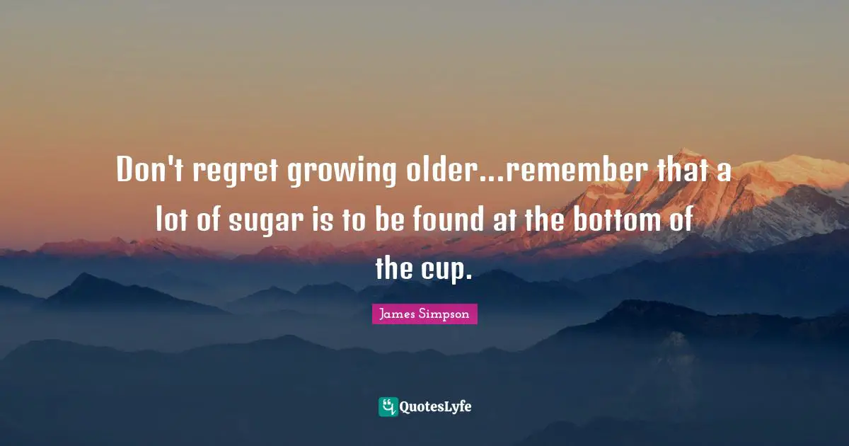Don't regret growing older...remember that a lot of sugar is to be found at the bottom of the cup.