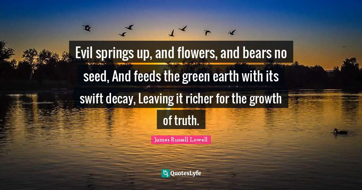 Evil springs up, and flowers, and bears no seed, And feeds the green earth with its swift decay, Leaving it richer for the growth of truth.