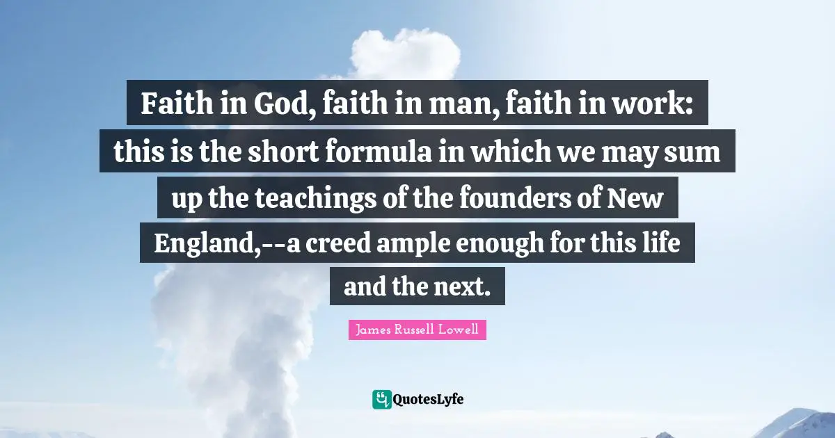 Faith in God, faith in man, faith in work: this is the short formula in which we may sum up the teachings of the founders of New England,--a creed ample enough for this life and the next.