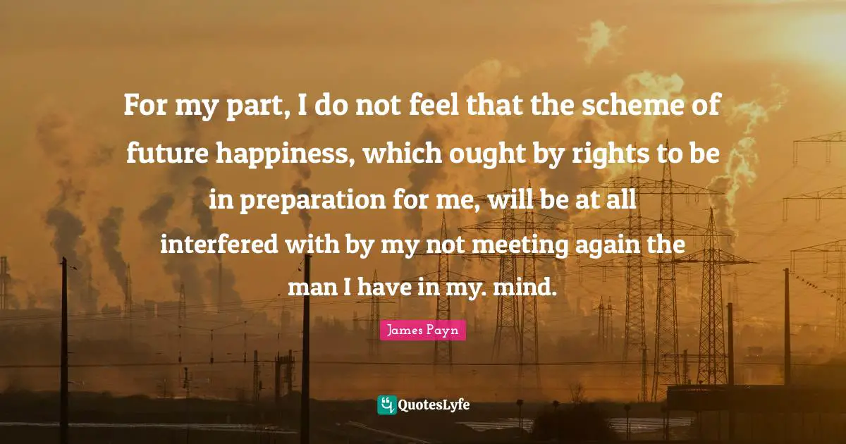 For my part, I do not feel that the scheme of future happiness, which ought by rights to be in preparation for me, will be at all interfered with by my not meeting again the man I have in my. mind.