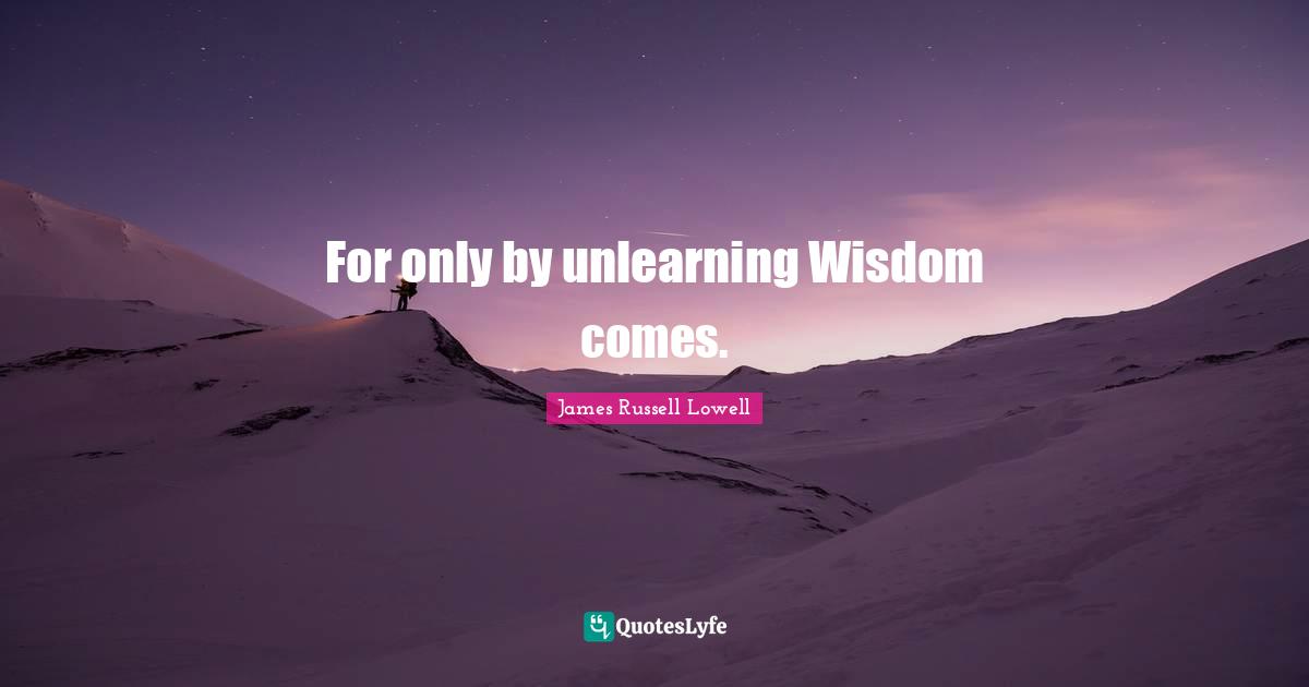 For only by unlearning Wisdom comes.