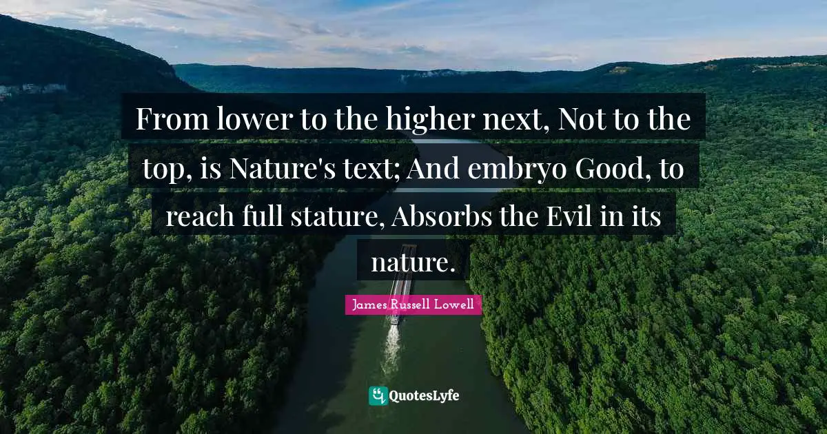 From lower to the higher next, Not to the top, is Nature's text; And embryo Good, to reach full stature, Absorbs the Evil in its nature.