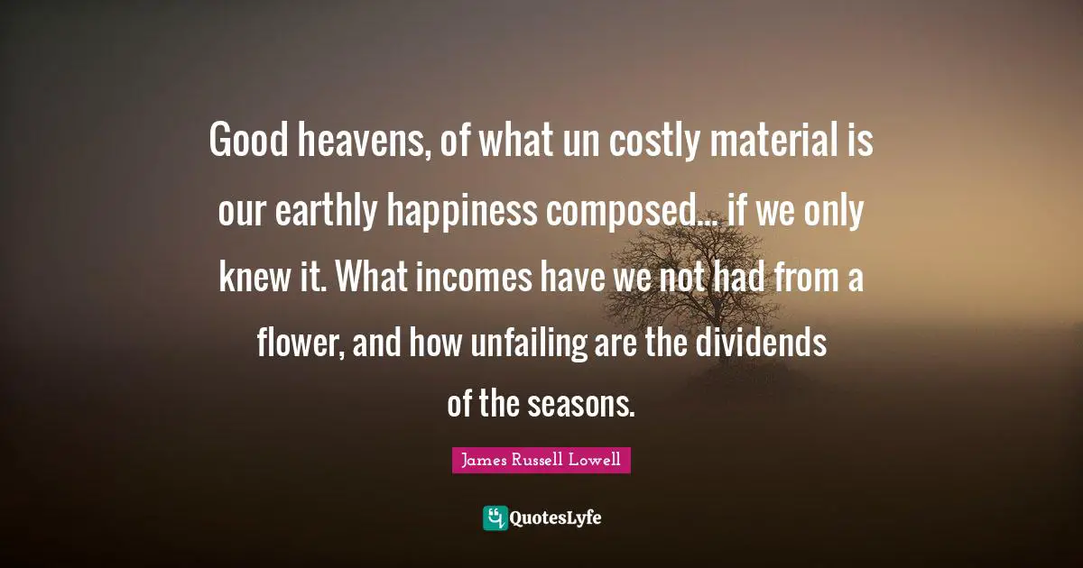 Good heavens, of what un costly material is our earthly happiness composed... if we only knew it. What incomes have we not had from a flower, and how unfailing are the dividends of the seasons.