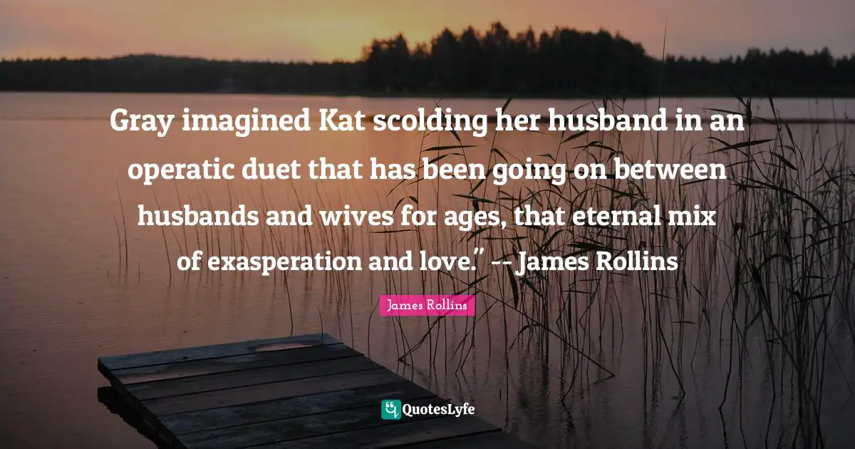 Exasperation Quotes: "Gray imagined Kat scolding her husband in an operatic duet that has been going on between husbands and wives for ages, that eternal mix of exasperation and love." -- James Rollins"