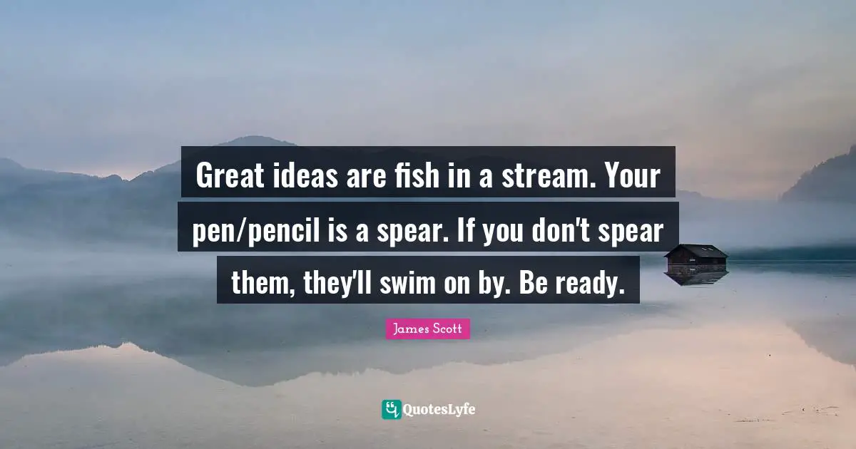Great ideas are fish in a stream. Your pen/pencil is a spear. If you don't spear them, they'll swim on by. Be ready.