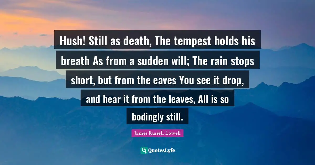 Tempest Quotes: "Hush! Still as death, The tempest holds his breath As from a sudden will; The rain stops short, but from the eaves You see it drop, and hear it from the leaves, All is so bodingly still."