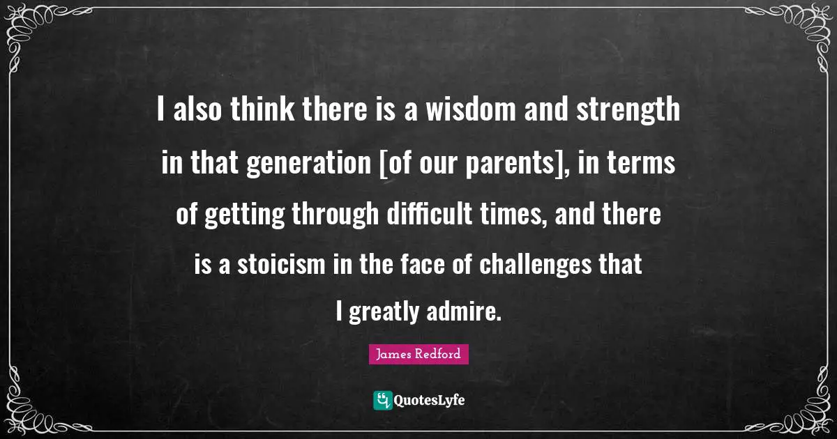 I also think there is a wisdom and strength in that generation [of our parents], in terms of getting through difficult times, and there is a stoicism in the face of challenges that I greatly admire.