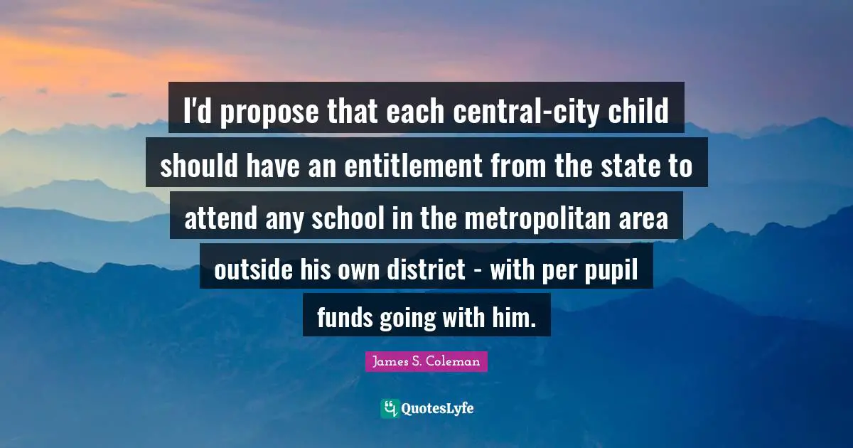I'd propose that each central-city child should have an entitlement from the state to attend any school in the metropolitan area outside his own district - with per pupil funds going with him.