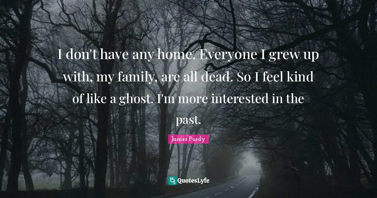 I don't have any home. Everyone I grew up with, my family, are all dead. So I feel kind of like a ghost. I'm more interested in the past.