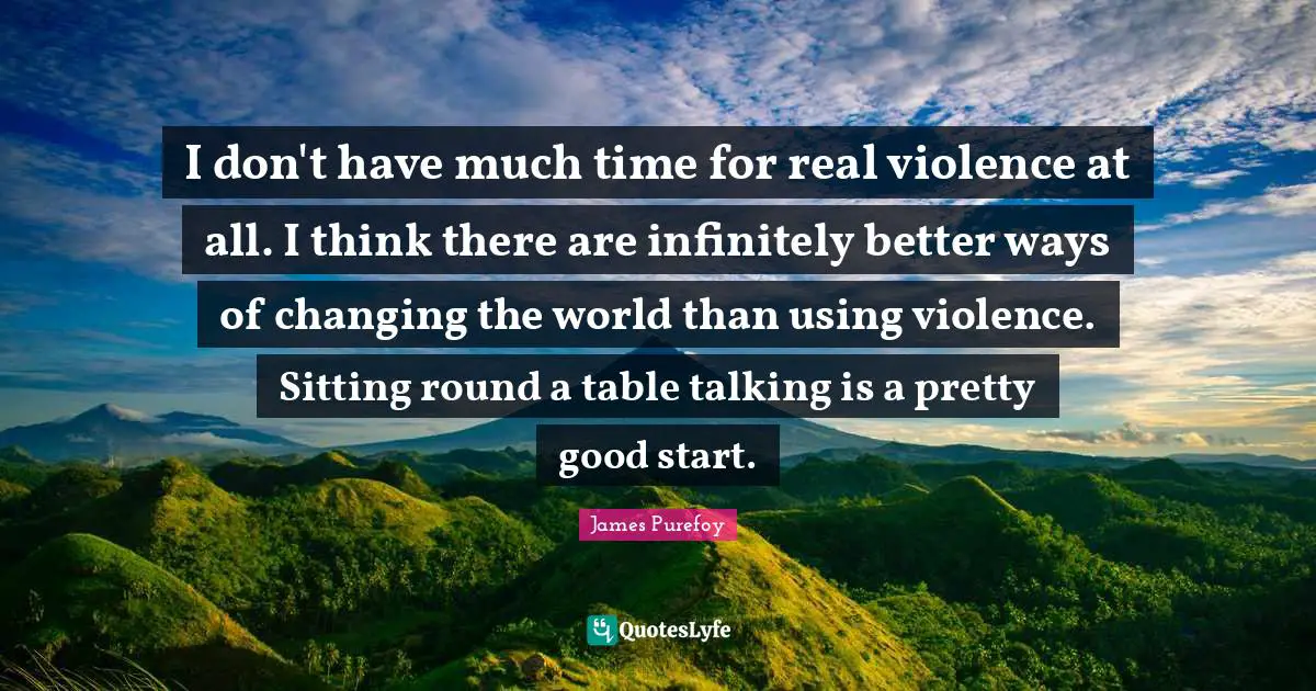 I don't have much time for real violence at all. I think there are infinitely better ways of changing the world than using violence. Sitting round a table talking is a pretty good start.
