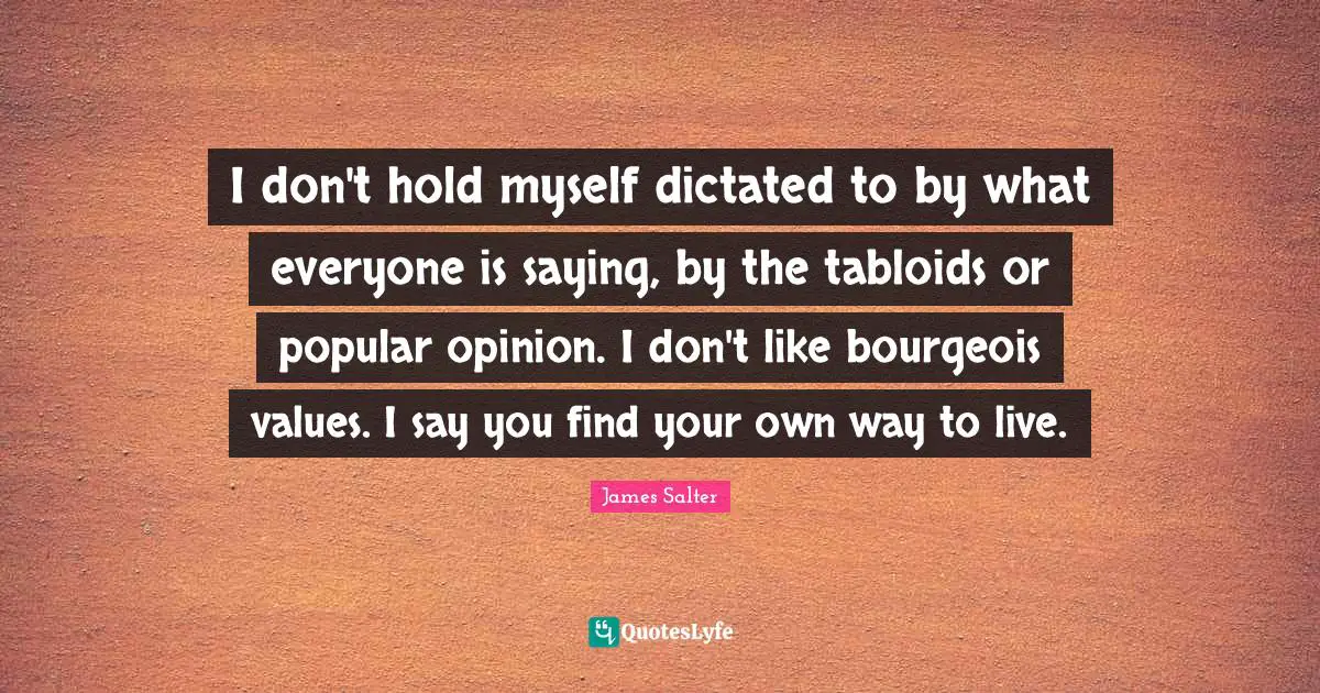 I don't hold myself dictated to by what everyone is saying, by the tabloids or popular opinion. I don't like bourgeois values. I say you find your own way to live.