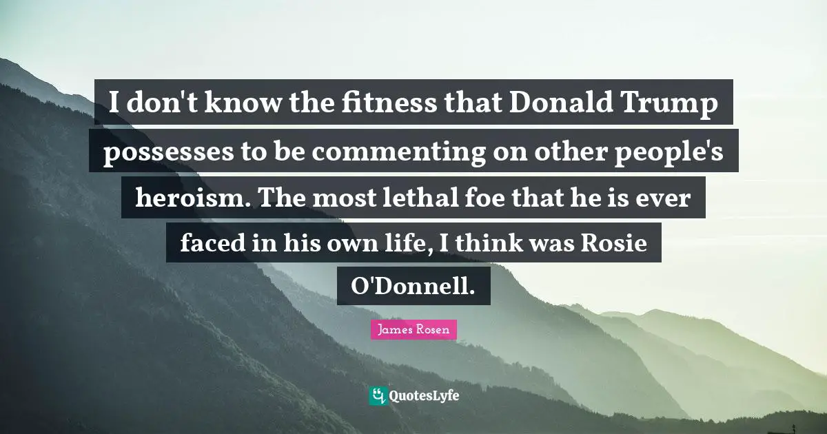 I don't know the fitness that Donald Trump possesses to be commenting on other people's heroism. The most lethal foe that he is ever faced in his own life, I think was Rosie O'Donnell.