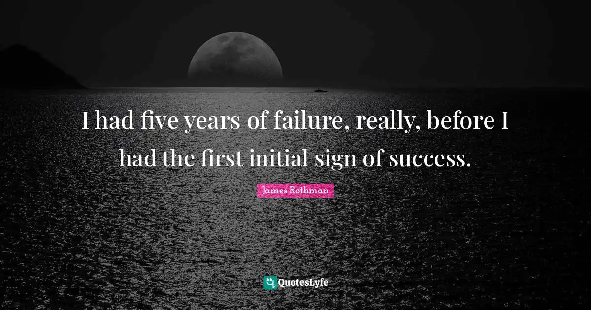I had five years of failure, really, before I had the first initial sign of success.
