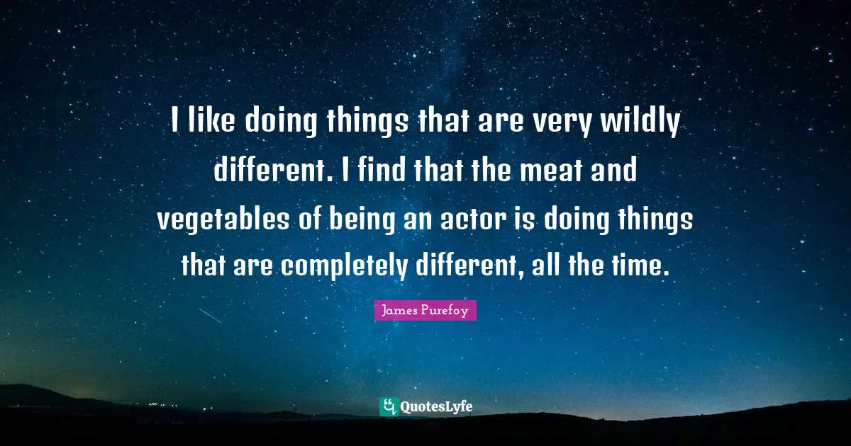 I like doing things that are very wildly different. I find that the meat and vegetables of being an actor is doing things that are completely different, all the time.