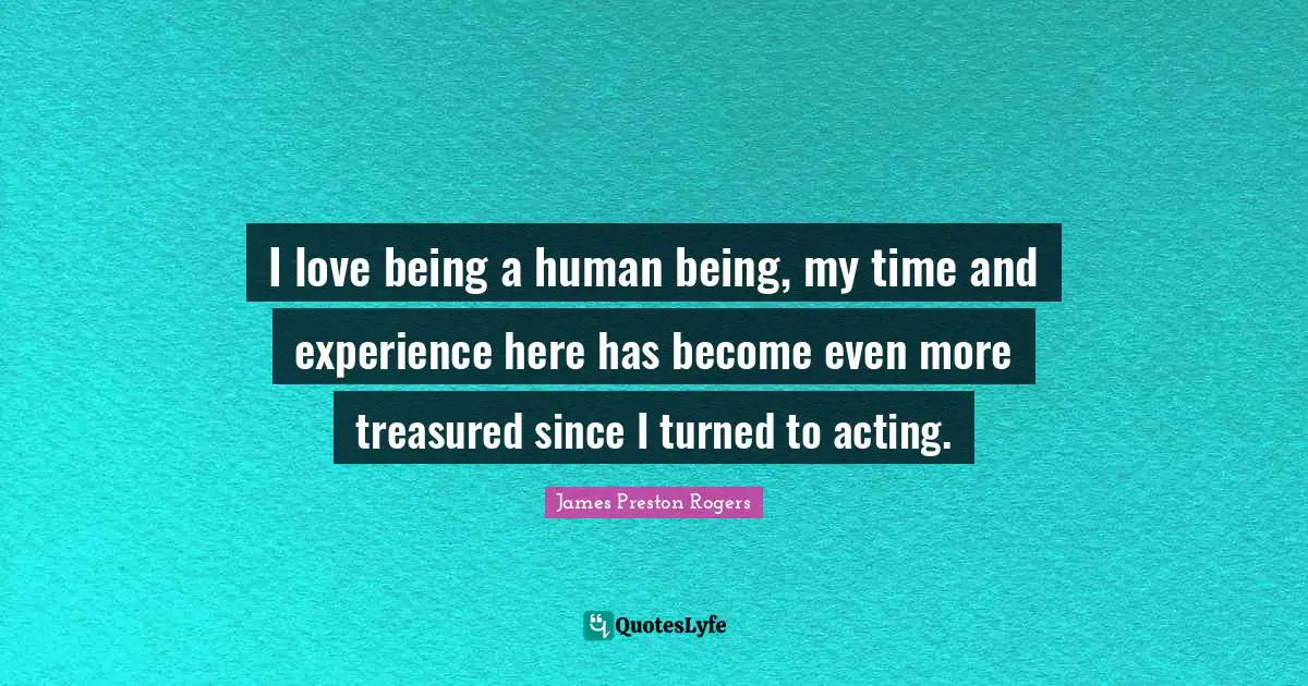 I love being a human being, my time and experience here has become even more treasured since I turned to acting.