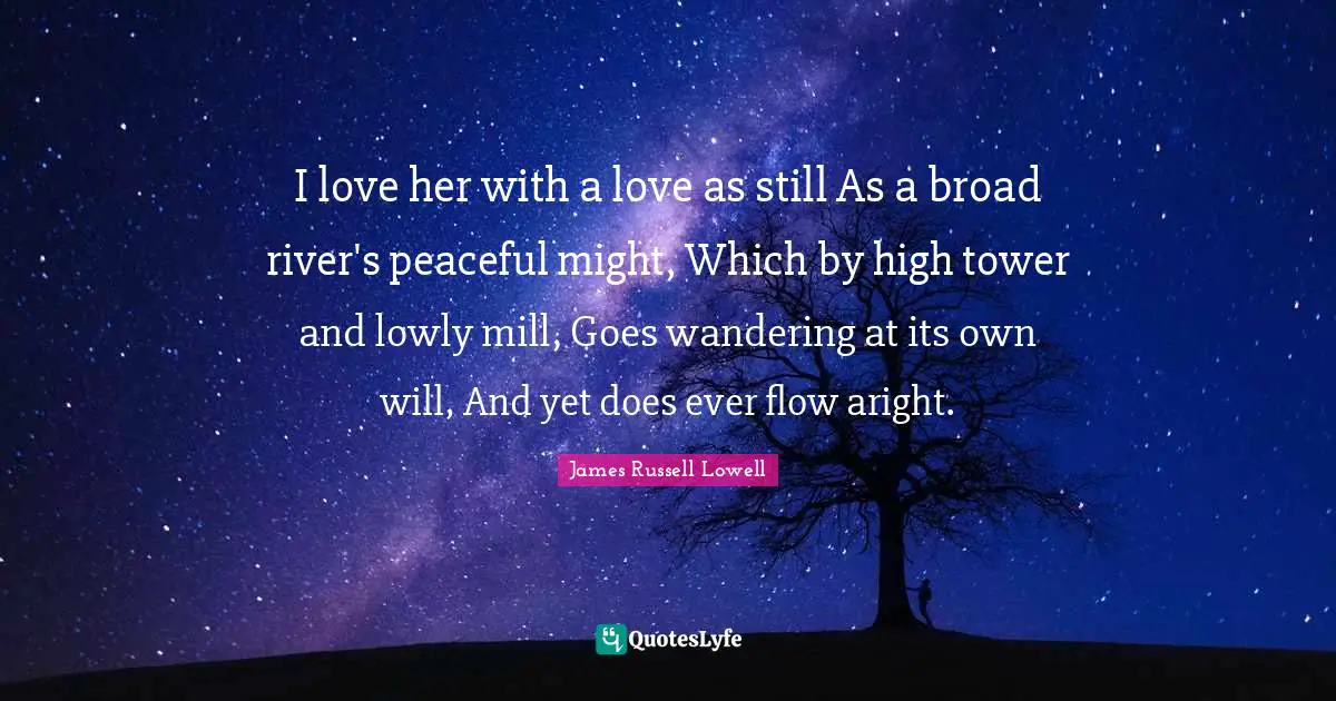 I love her with a love as still As a broad river's peaceful might, Which by high tower and lowly mill, Goes wandering at its own will, And yet does ever flow aright.
