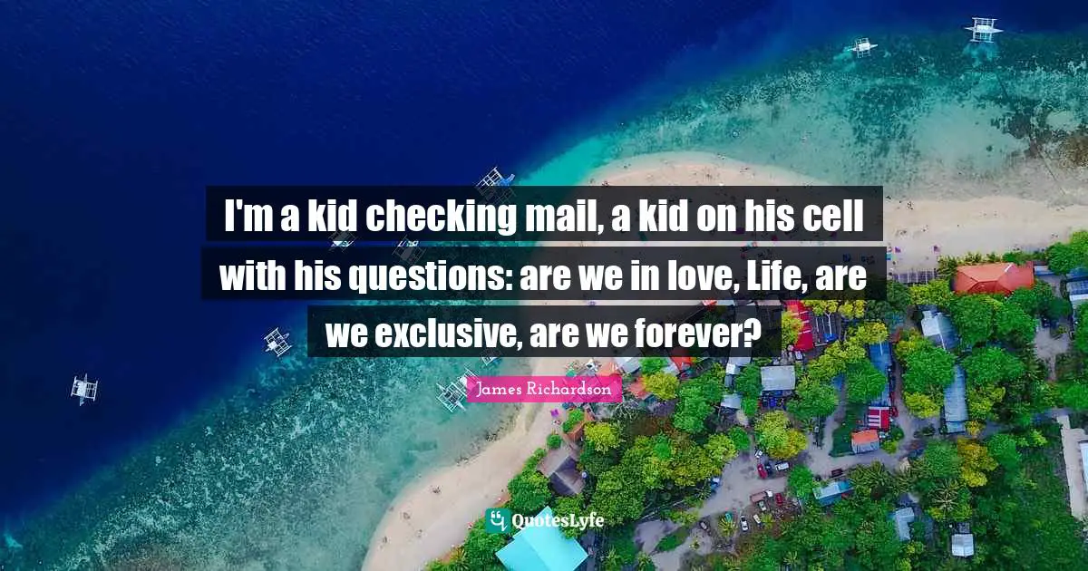 I'm a kid checking mail, a kid on his cell with his questions: are we in love, Life, are we exclusive, are we forever?