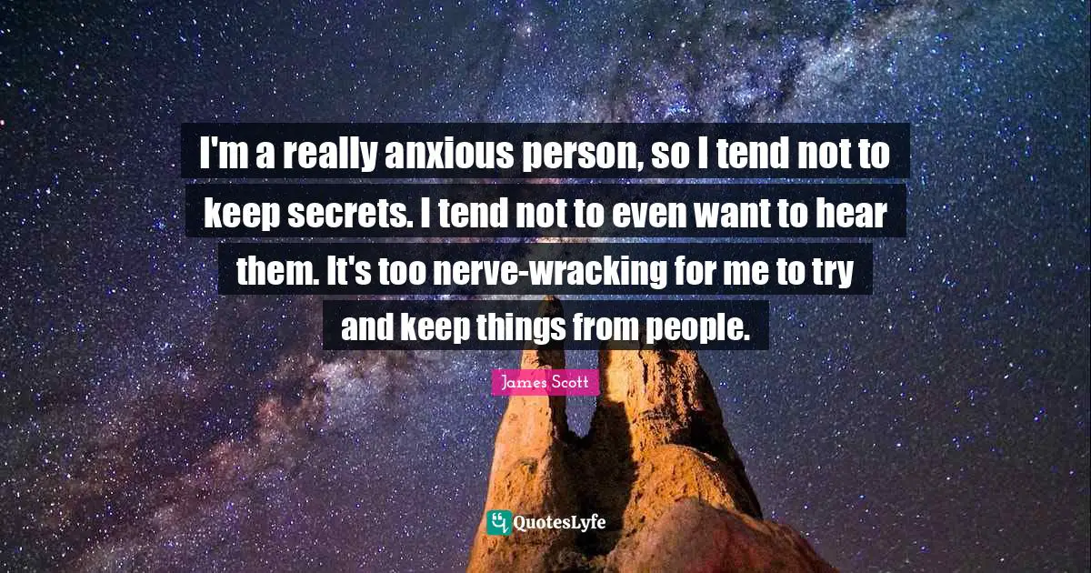 I'm a really anxious person, so I tend not to keep secrets. I tend not to even want to hear them. It's too nerve-wracking for me to try and keep things from people.