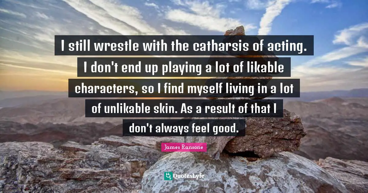 I still wrestle with the catharsis of acting. I don't end up playing a lot of likable characters, so I find myself living in a lot of unlikable skin. As a result of that I don't always feel good.