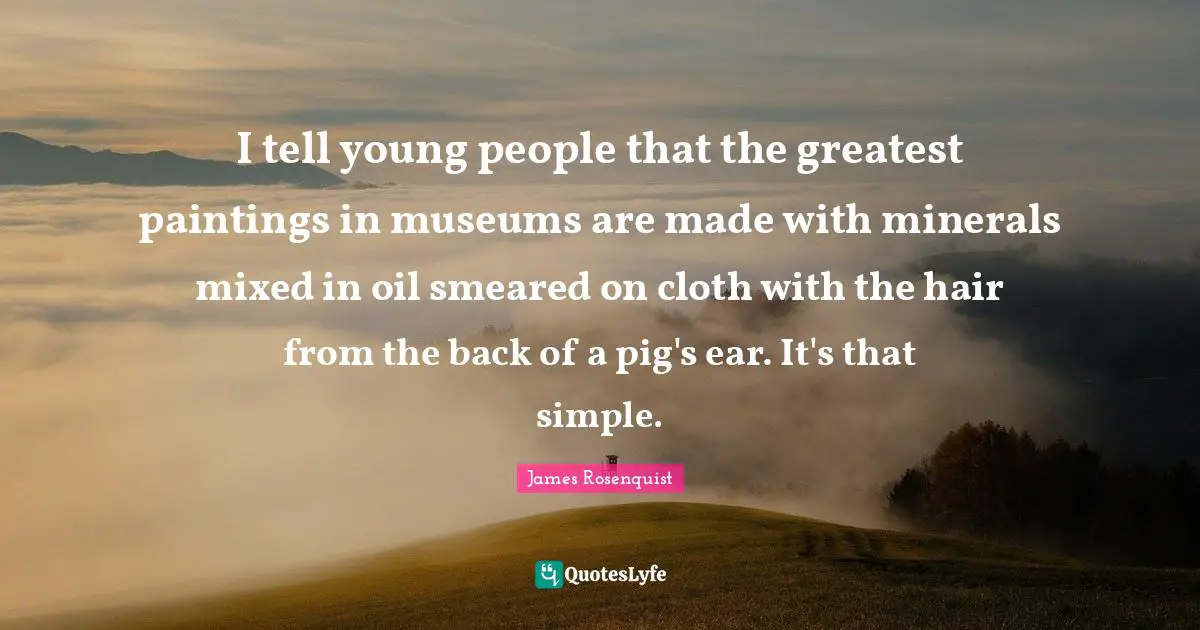 James Rosenquist Quotes: "I tell young people that the greatest paintings in museums are made with minerals mixed in oil smeared on cloth with the hair from the back of a pig's ear. It's that simple."