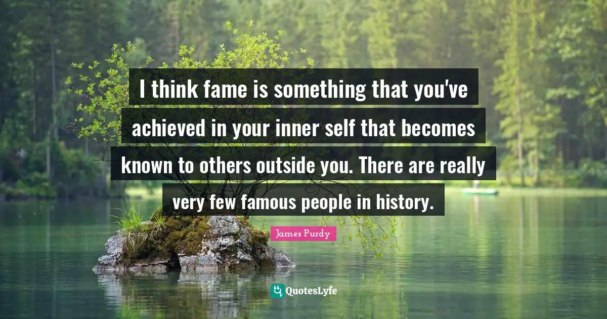 I think fame is something that you've achieved in your inner self that becomes known to others outside you. There are really very few famous people in history.