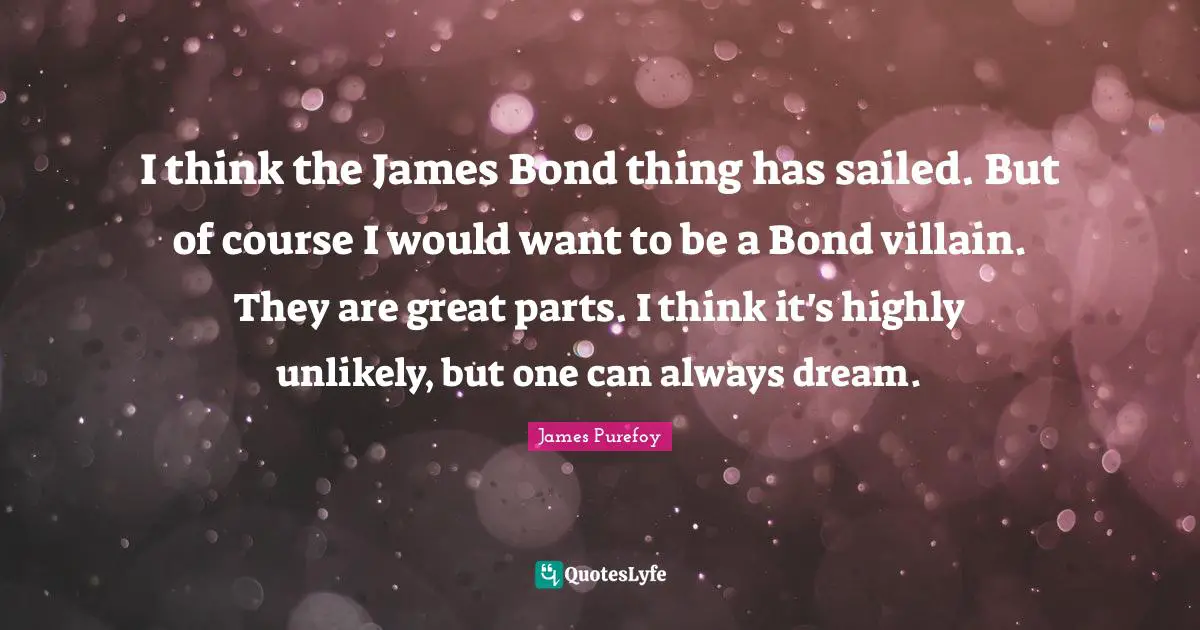 I think the James Bond thing has sailed. But of course I would want to be a Bond villain. They are great parts. I think it's highly unlikely, but one can always dream.