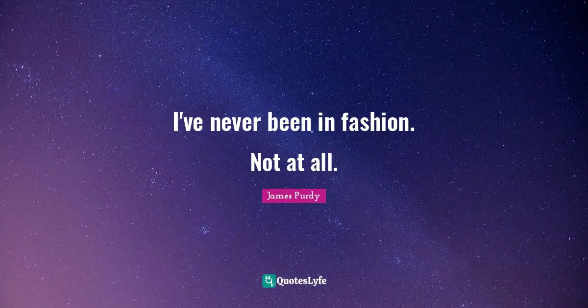 I've never been in fashion. Not at all.