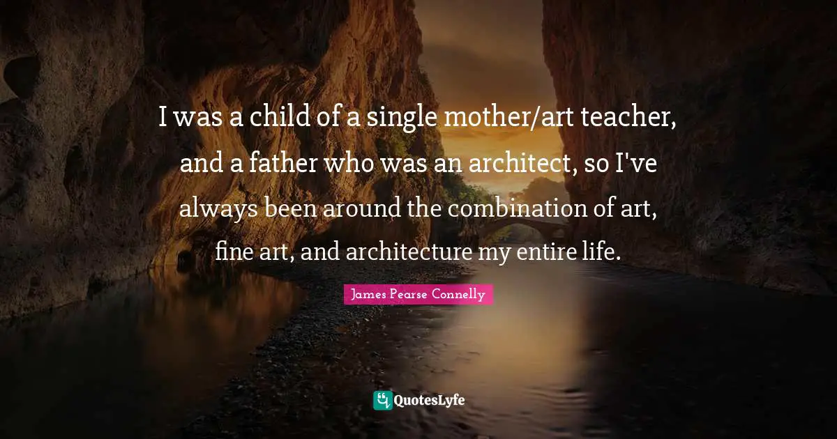 I was a child of a single mother/art teacher, and a father who was an architect, so I've always been around the combination of art, fine art, and architecture my entire life.