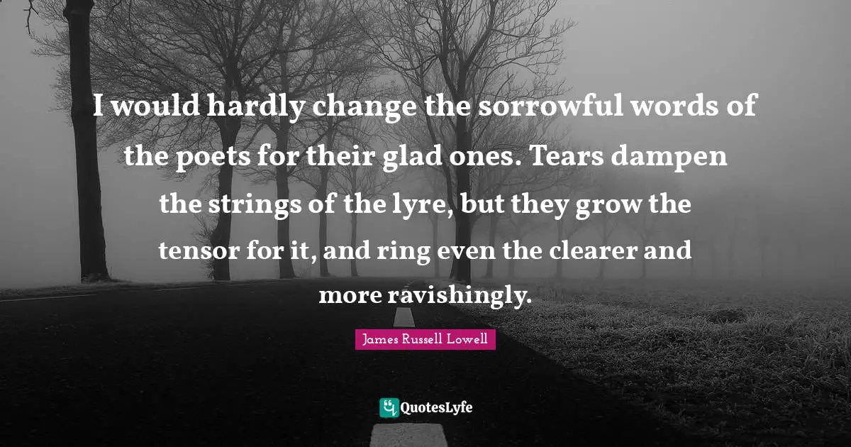 I would hardly change the sorrowful words of the poets for their glad ones. Tears dampen the strings of the lyre, but they grow the tensor for it, and ring even the clearer and more ravishingly.