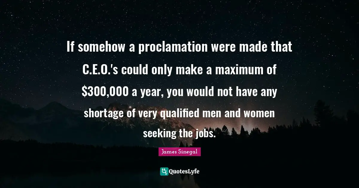 If somehow a proclamation were made that C.E.O.'s could only make a maximum of $300,000 a year, you would not have any shortage of very qualified men and women seeking the jobs.