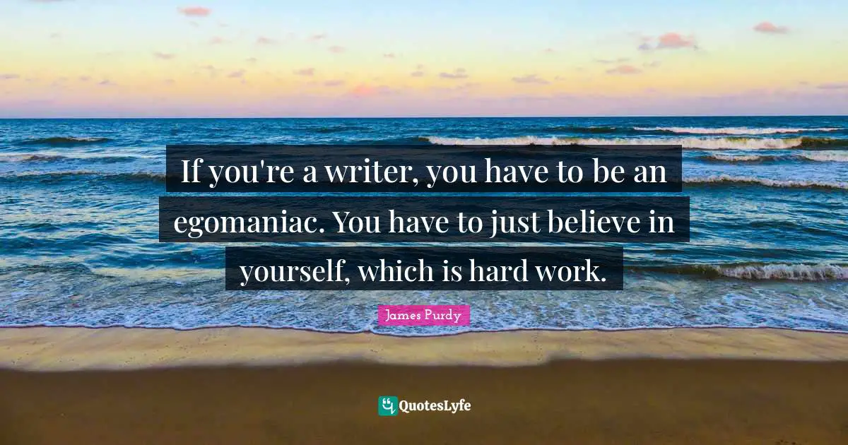 If you're a writer, you have to be an egomaniac. You have to just believe in yourself, which is hard work.