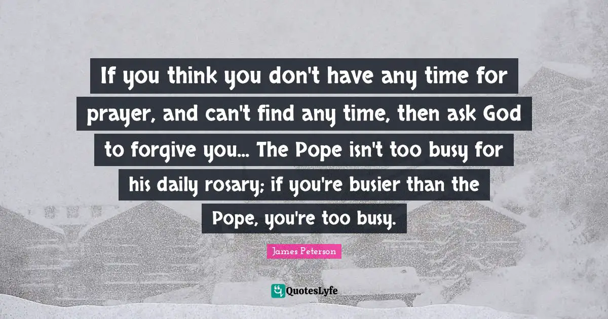 If you think you don't have any time for prayer, and can't find any time, then ask God to forgive you... The Pope isn't too busy for his daily rosary; if you're busier than the Pope, you're too busy.