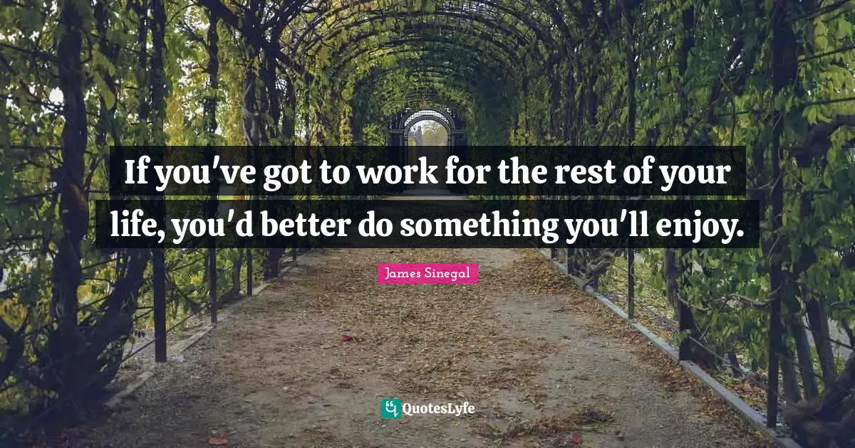 If you've got to work for the rest of your life, you'd better do something you'll enjoy.