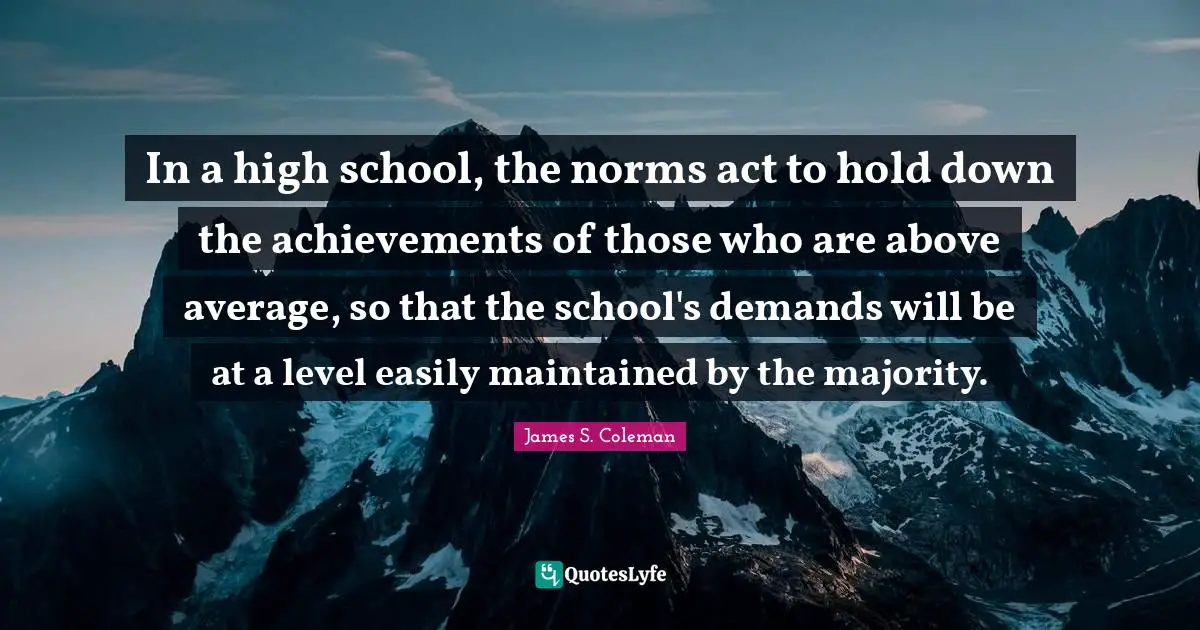 Above Average Quotes: "In a high school, the norms act to hold down the achievements of those who are above average, so that the school's demands will be at a level easily maintained by the majority."